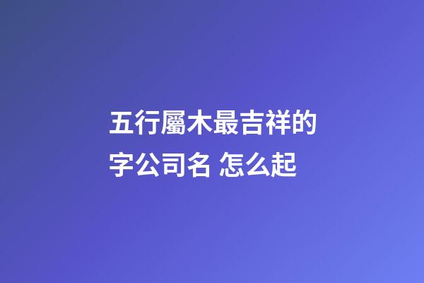 五行屬木最吉祥的字公司名 怎么起-第1張-公司起名-玄機派